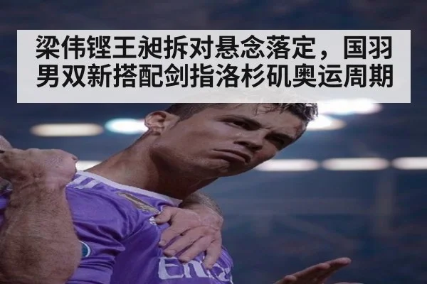 梁伟铿王昶拆对悬念落定，国羽男双新搭配剑指洛杉矶奥运周期